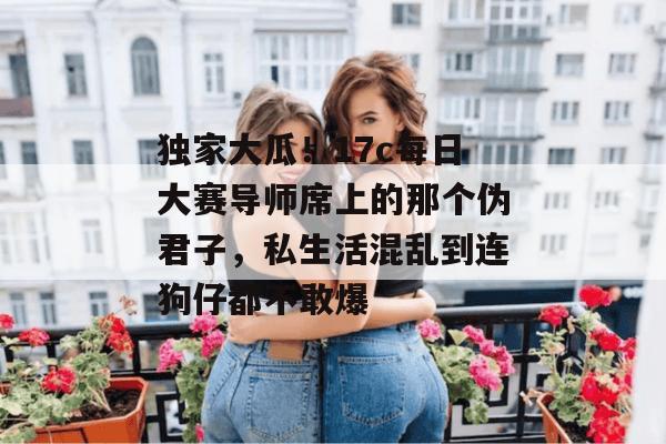 独家大瓜！17c每日大赛导师席上的那个伪君子，私生活混乱到连狗仔都不敢爆