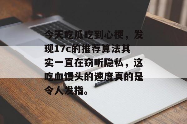 今天吃瓜吃到心梗，发现17c的推荐算法其实一直在窃听隐私，这吃血馒头的速度真的是令人发指。