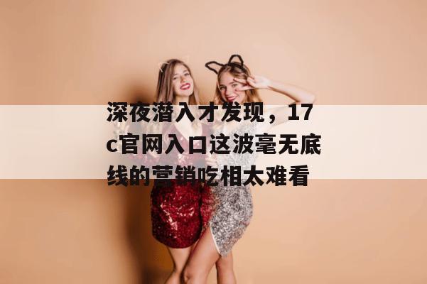 深夜潜入才发现，17c官网入口这波毫无底线的营销吃相太难看