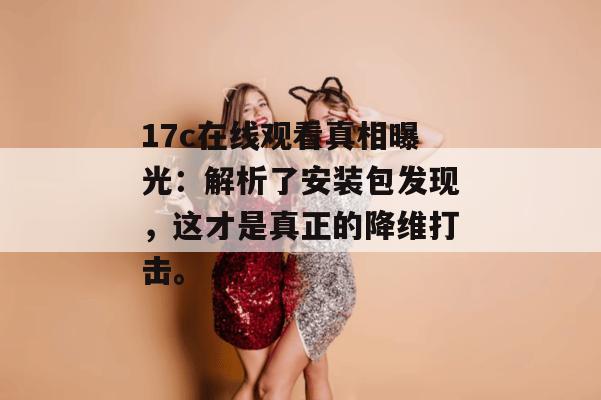 17c在线观看真相曝光：解析了安装包发现，这才是真正的降维打击。