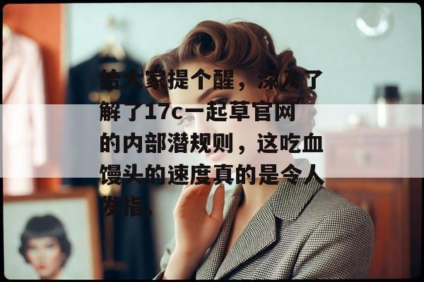给大家提个醒，深入了解了17c一起草官网的内部潜规则，这吃血馒头的速度真的是令人发指。