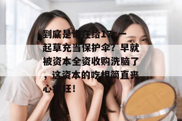 到底是谁在给17c一起草充当保护伞?早就被资本全资收购洗脑了,这资本的吃相简直丧心病狂!