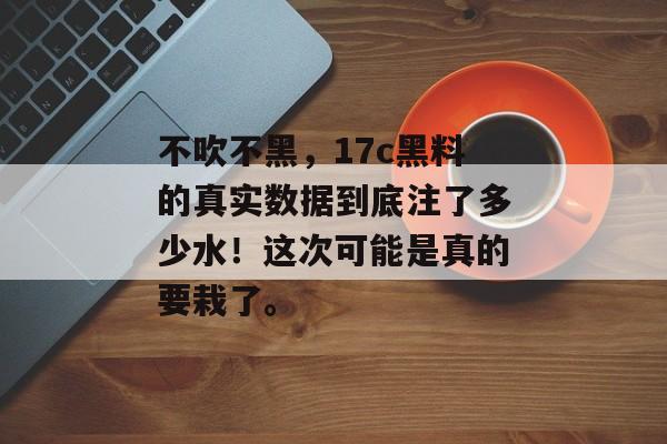 不吹不黑,17c黑料的真实数据到底注了多少水!这次可能是真的要栽了。