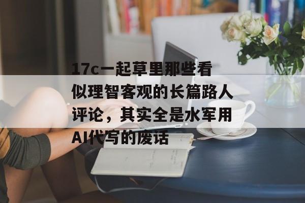 17c一起草里那些看似理智客观的长篇路人评论,其实全是水军用AI代写的废话
