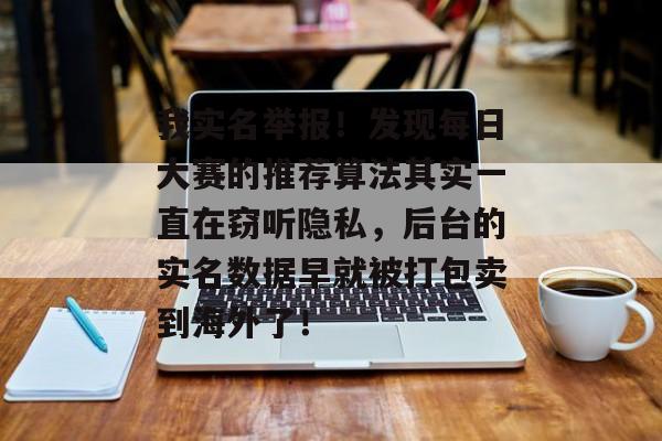 我实名举报!发现每日大赛的推荐算法其实一直在窃听隐私,后台的实名数据早就被打包卖到海外了!