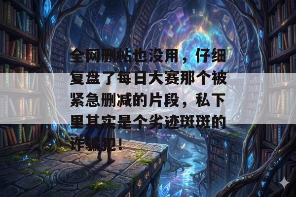 全网删帖也没用,仔细复盘了每日大赛那个被紧急删减的片段,私下里其实是个劣迹斑斑的诈骗犯!