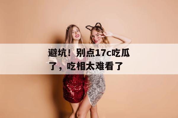 避坑!别点17c吃瓜了,吃相太难看了