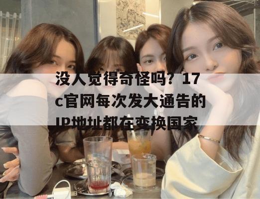 没人觉得奇怪吗?17c官网每次发大通告的IP地址都在变换国家