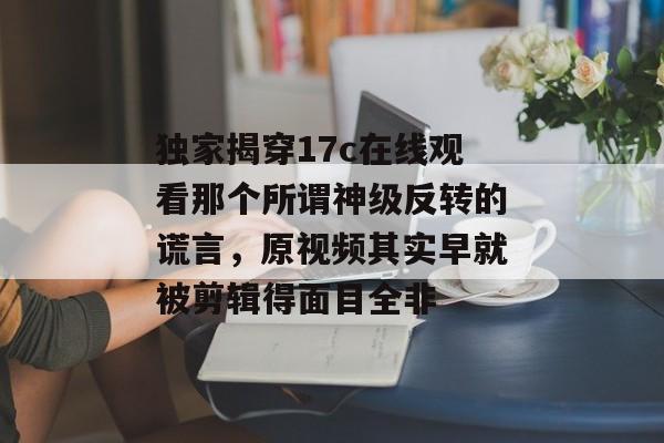 独家揭穿17c在线观看那个所谓神级反转的谎言,原视频其实早就被剪辑得面目全非