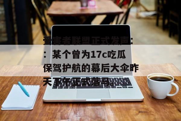 受害者联盟正式发声::某个曾为17c吃瓜保驾护航的幕后大伞昨天下午正式落马。