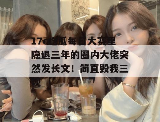 17c吃瓜每日大赛里隐退三年的圈内大佬突然发长文!简直毁我三观