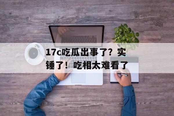 17c吃瓜出事了?实锤了!吃相太难看了