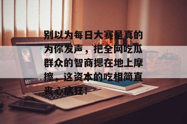 别以为每日大赛是真的为你发声,把全网吃瓜群众的智商摁在地上摩擦,这资本的吃相简直丧心病狂!
