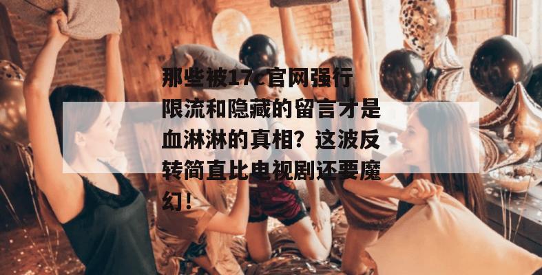 那些被17c官网强行限流和隐藏的留言才是血淋淋的真相？这波反转简直比电视剧还要魔幻！