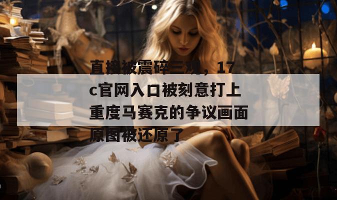 直接被震碎三观，17c官网入口被刻意打上重度马赛克的争议画面原图被还原了