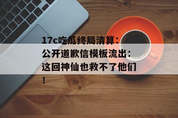 17c吃瓜终局清算：公开道歉信模板流出：这回神仙也救不了他们！