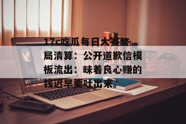 17c吃瓜每日大赛终局清算:公开道歉信模板流出:昧着良心赚的钱迟早要吐出来。