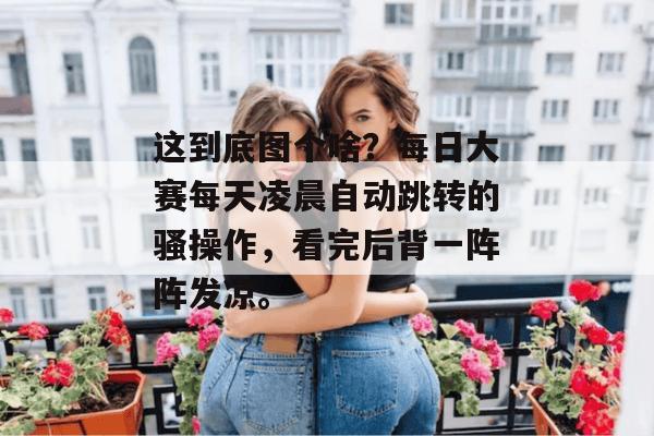 这到底图个啥?每日大赛每天凌晨自动跳转的骚操作,看完后背一阵阵发凉。