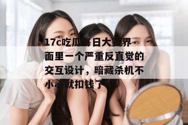 17c吃瓜每日大赛界面里一个严重反直觉的交互设计，暗藏杀机不小心就扣钱了