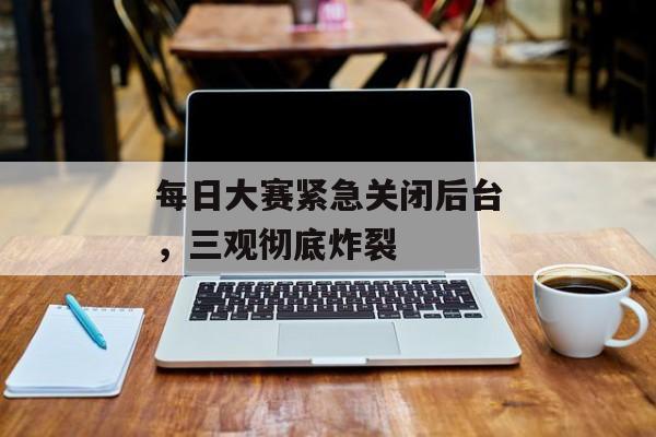 每日大赛紧急关闭后台，三观彻底炸裂