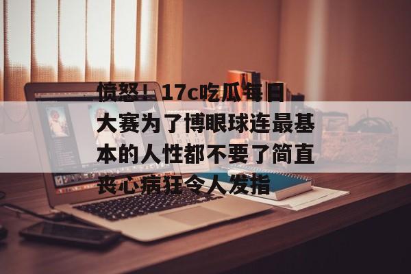 愤怒！17c吃瓜每日大赛为了博眼球连最基本的人性都不要了简直丧心病狂令人发指