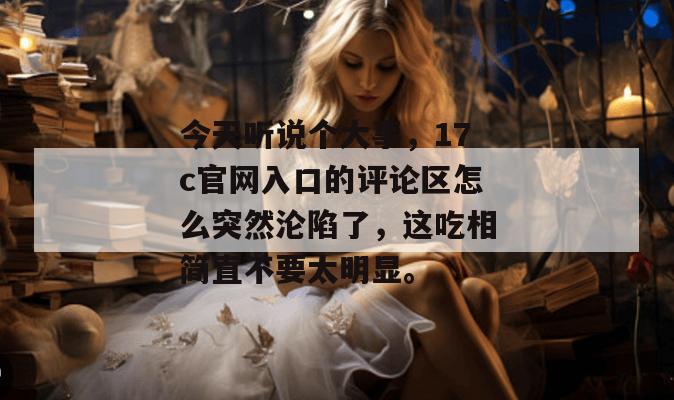 今天听说个大事，17c官网入口的评论区怎么突然沦陷了，这吃相简直不要太明显。