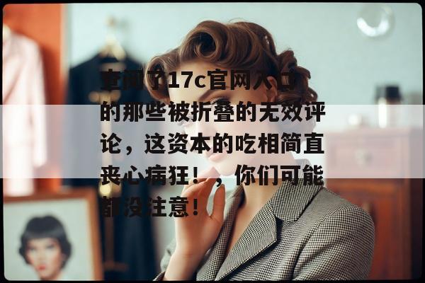 查阅了17c官网入口的那些被折叠的无效评论，这资本的吃相简直丧心病狂！，你们可能都没注意！