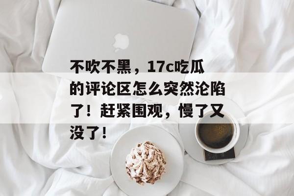 不吹不黑，17c吃瓜的评论区怎么突然沦陷了！赶紧围观，慢了又没了！
