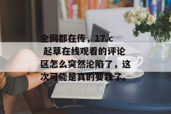 全网都在传，17.c 起草在线观看的评论区怎么突然沦陷了，这次可能是真的要栽了。
