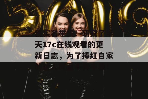我实名举报！研究了半天17c在线观看的更新日志，为了捧红自家的新人简直不择手段！