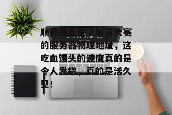 顺藤摸瓜查了每日大赛的服务器物理地址，这吃血馒头的速度真的是令人发指，真的是活久见！