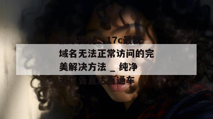 独家揭秘：17c最新域名无法正常访问的完美解决方法 _ 纯净无广告直达直通车