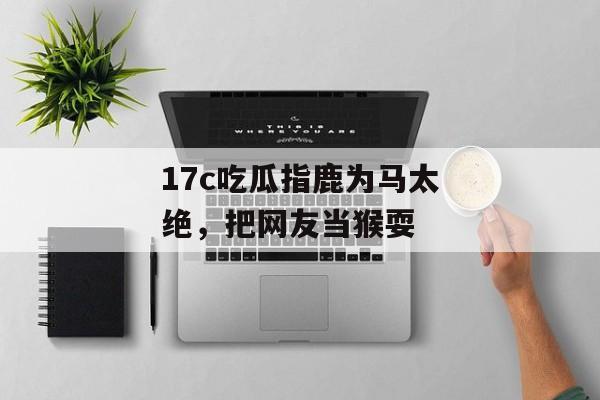17c吃瓜指鹿为马太绝，把网友当猴耍