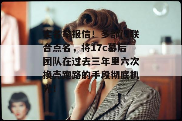 实名举报信！多部门联合点名，将17c幕后团队在过去三年里六次换壳跑路的手段彻底扒光！